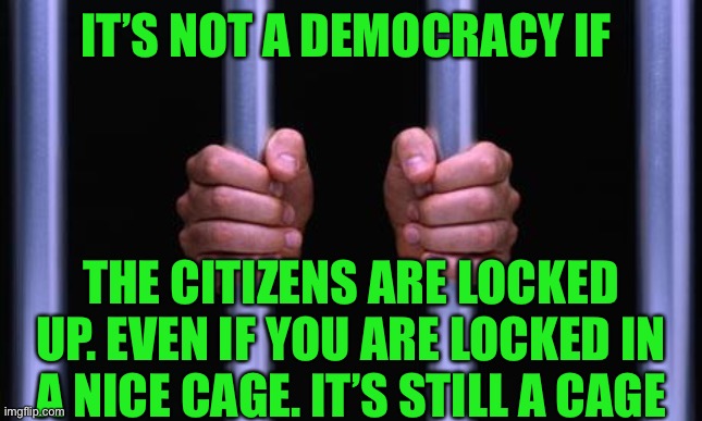 If you are confined to quarters or locked up you are not free. Hello Australia! | IT’S NOT A DEMOCRACY IF; THE CITIZENS ARE LOCKED UP. EVEN IF YOU ARE LOCKED IN A NICE CAGE. IT’S STILL A CAGE | image tagged in prison bars,confined,prisoners,elitist,democrats,fascists | made w/ Imgflip meme maker
