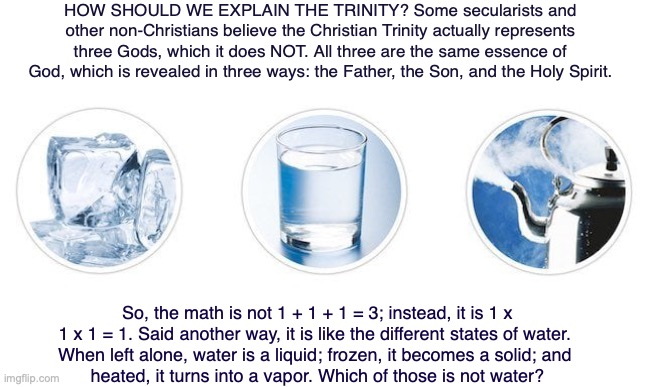 HOW SHOULD WE EXPLAIN THE TRINITY? Some secularists and other non-Christians believe the Christian Trinity actually represents three Gods, which it does NOT. All three are the same essence of God, which is revealed in three ways: the Father, the Son, and the Holy Spirit. So, the math is not 1 + 1 + 1 = 3; instead, it is 1 x 1 x 1 = 1. Said another way, it is like the different states of water. 
When left alone, water is a liquid; frozen, it becomes a solid; and 
heated, it turns into a vapor. Which of those is not water? | image tagged in god,jesus,holy spirit,bible,trinity | made w/ Imgflip meme maker