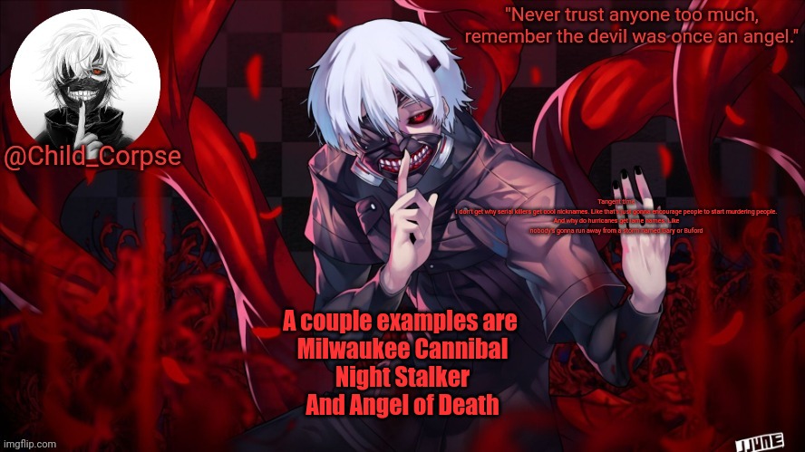 Child_Corpse's Kaneki template | Tangent time

I don't get why serial killers get cool nicknames. Like that's just gonna encourage people to start murdering people. And why do hurricanes get lame names. Like nobody's gonna run away from a storm named Gary or Buford; A couple examples are 
Milwaukee Cannibal
Night Stalker
And Angel of Death | image tagged in child_corpse's kaneki template | made w/ Imgflip meme maker