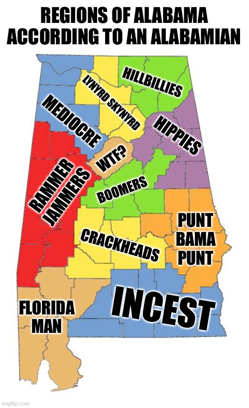 Final Conclusion: Alabama Sucks | REGIONS OF ALABAMA ACCORDING TO AN ALABAMIAN; HILLBILLIES; LYNYRD SKYNYRD; MEDIOCRE; HIPPIES; WTF? BOOMERS; RAMMER JAMMERS; PUNT BAMA PUNT; CRACKHEADS; INCEST; FLORIDA MAN | image tagged in sweet home alabama,life sucks,oh wow are you actually reading these tags | made w/ Imgflip meme maker