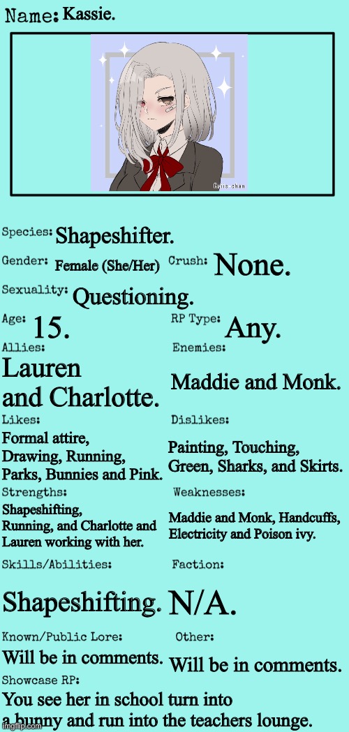 Info is in the comments! ^^ |  Kassie. Shapeshifter. None. Female (She/Her); Questioning. 15. Any. Lauren and Charlotte. Maddie and Monk. Formal attire, Drawing, Running, Parks, Bunnies and Pink. Painting, Touching, Green, Sharks, and Skirts. Maddie and Monk, Handcuffs, Electricity and Poison ivy. Shapeshifting, Running, and Charlotte and Lauren working with her. Shapeshifting. N/A. Will be in comments. Will be in comments. You see her in school turn into a bunny and run into the teachers lounge. | image tagged in new oc showcase for rp stream | made w/ Imgflip meme maker