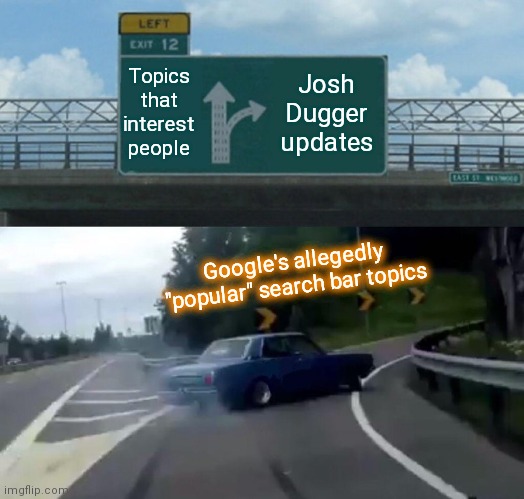 Google self-delusions | Topics that interest people; Josh Dugger updates; Google's allegedly "popular" search bar topics | image tagged in memes,left exit 12 off ramp,google search,biased media,shut up google,humor | made w/ Imgflip meme maker