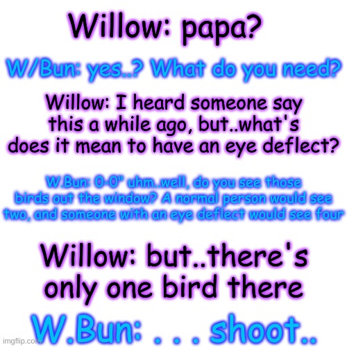 uh oh- (this is the last one, I promise-) | Willow: papa? W/Bun: yes..? What do you need? Willow: I heard someone say this a while ago, but..what's does it mean to have an eye deflect? W.Bun: 0-0" uhm..well, do you see those birds out the window? A normal person would see two, and someone with an eye deflect would see four; Willow: but..there's only one bird there; W.Bun: . . . shoot.. | image tagged in memes,blank transparent square | made w/ Imgflip meme maker