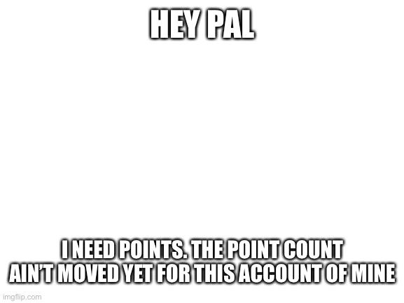 Blank White Template | HEY PAL; I NEED POINTS. THE POINT COUNT AIN’T MOVED YET FOR THIS ACCOUNT OF MINE | image tagged in blank white template | made w/ Imgflip meme maker