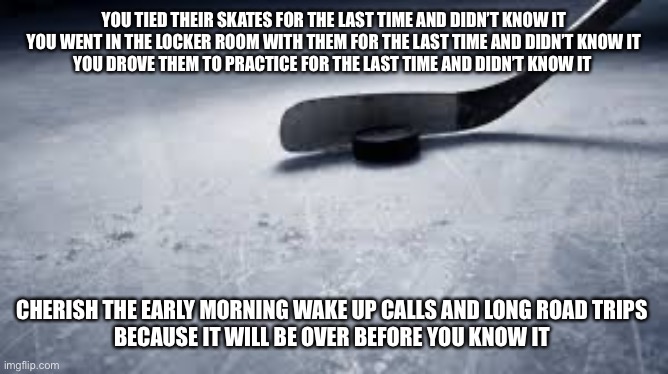 hockey | YOU TIED THEIR SKATES FOR THE LAST TIME AND DIDN’T KNOW IT
YOU WENT IN THE LOCKER ROOM WITH THEM FOR THE LAST TIME AND DIDN’T KNOW IT
YOU DROVE THEM TO PRACTICE FOR THE LAST TIME AND DIDN’T KNOW IT; CHERISH THE EARLY MORNING WAKE UP CALLS AND LONG ROAD TRIPS 
BECAUSE IT WILL BE OVER BEFORE YOU KNOW IT | image tagged in hockey | made w/ Imgflip meme maker