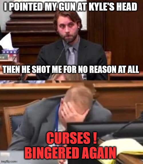 Rittenhouse/Grosskreutz | I POINTED MY GUN AT KYLE'S HEAD; THEN HE SHOT ME FOR NO REASON AT ALL; CURSES ! BINGERED AGAIN | image tagged in rittenhouse/grosskreutz,bingered again | made w/ Imgflip meme maker