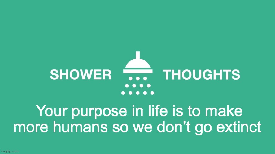 Shower thoughts | Your purpose in life is to make more humans so we don’t go extinct | image tagged in shower thoughts | made w/ Imgflip meme maker