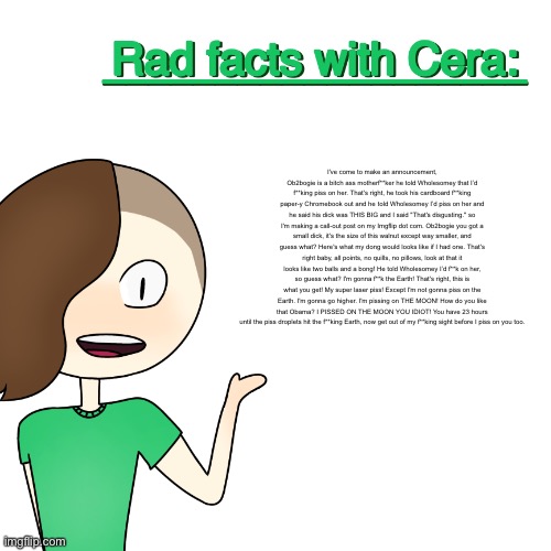 Rad facts with Cera | I've come to make an announcement, Ob2bogie is a bitch ass motherf**ker he told Wholesomey that I’d f**king piss on her. That's right, he took his cardboard f**king paper-y Chromebook out and he told Wholesomey I’d piss on her and he said his dick was THIS BIG and I said "That's disgusting." so I'm making a call-out post on my Imgflip dot com. Ob2bogie you got a small dick, it's the size of this walnut except way smaller, and guess what? Here's what my dong would looks like if I had one. That's right baby, all points, no quills, no pillows, look at that it looks like two balls and a bong! He told Wholesomey I’d f**k on her, so guess what? I'm gonna f**k the Earth! That's right, this is what you get! My super laser piss! Except I'm not gonna piss on the Earth. I'm gonna go higher. I'm pissing on THE MOON! How do you like that Obama? I PISSED ON THE MOON YOU IDIOT! You have 23 hours until the piss droplets hit the f**king Earth, now get out of my f**king sight before I piss on you too. | image tagged in rad facts with cera | made w/ Imgflip meme maker