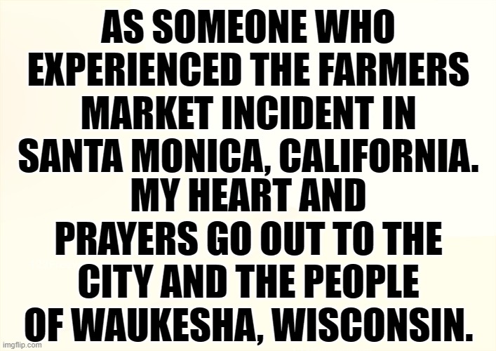  MY HEART AND PRAYERS GO OUT TO THE CITY AND THE PEOPLE OF WAUKESHA, WISCONSIN. AS SOMEONE WHO EXPERIENCED THE FARMERS MARKET INCIDENT IN SANTA MONICA, CALIFORNIA. | image tagged in memes,politics,tragedy,wisconsin,heart,thoughts and prayers | made w/ Imgflip meme maker