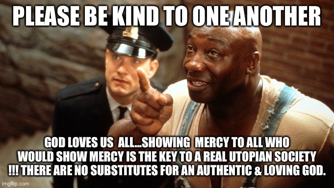 Green Mile by H-W | PLEASE BE KIND TO ONE ANOTHER; GOD LOVES US  ALL…SHOWING  MERCY TO ALL WHO WOULD SHOW MERCY IS THE KEY TO A REAL UTOPIAN SOCIETY !!! THERE ARE NO SUBSTITUTES FOR AN AUTHENTIC & LOVING GOD. | image tagged in the green mile | made w/ Imgflip meme maker