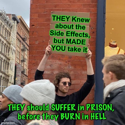 WE Know  —  GOD Knows | THEY Knew about the Side Effects, but MADE YOU take it; THEY should SUFFER in PRISON, 
before they BURN in HELL | image tagged in memes,guy holding cardboard sign,we suffer,while they get rich,their plan and their bioweapon,they will pay | made w/ Imgflip meme maker