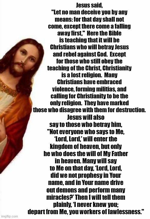 jesus watcha doin | Jesus said, "Let no man deceive you by any means: for that day shall not come, except there come a falling away first,"  Here the Bible is teaching that it will be Christians who will betray Jesus and rebel against God.  Except for those who still obey the teaching of the Christ, Christianity is a lost religion.  Many Christians have embraced violence, forming militias, and calling for Christianity to be the only religion.  They have marked those who disagree with them for destruction. Jesus will also say to those who betray him, "Not everyone who says to Me, ‘Lord, Lord,’ will enter the kingdom of heaven, but only he who does the will of My Father in heaven. Many will say to Me on that day, ‘Lord, Lord, did we not prophesy in Your name, and in Your name drive out demons and perform many miracles?’ Then I will tell them plainly, ‘I never knew you; depart from Me, you workers of lawlessness." | image tagged in jesus watcha doin | made w/ Imgflip meme maker