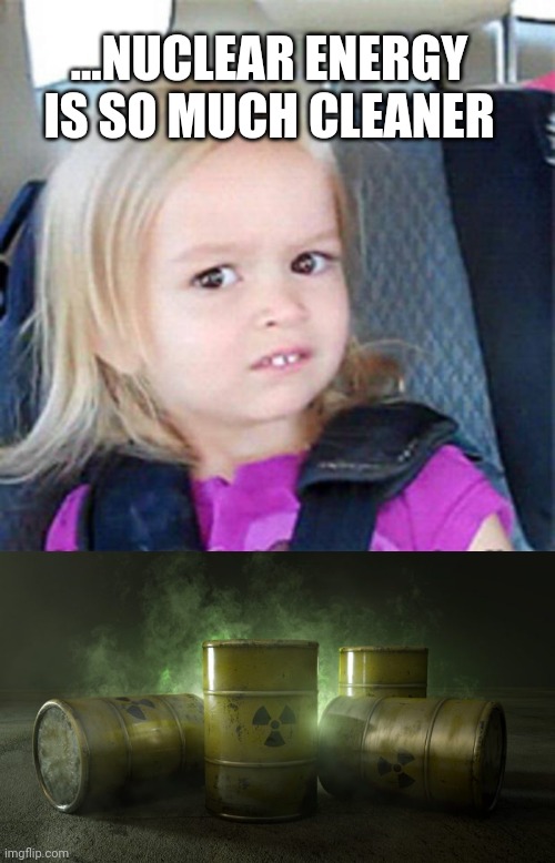 ...NUCLEAR ENERGY IS SO MUCH CLEANER | image tagged in confused little girl | made w/ Imgflip meme maker