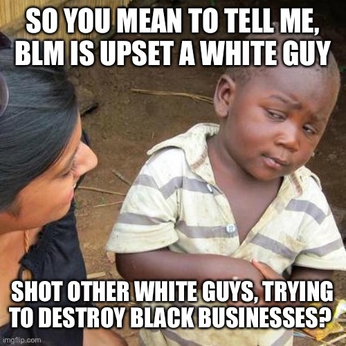 Third World Skeptical Kid Meme | SO YOU MEAN TO TELL ME,  BLM IS UPSET A WHITE GUY; SHOT OTHER WHITE GUYS, TRYING TO DESTROY BLACK BUSINESSES? | image tagged in memes,third world skeptical kid | made w/ Imgflip meme maker