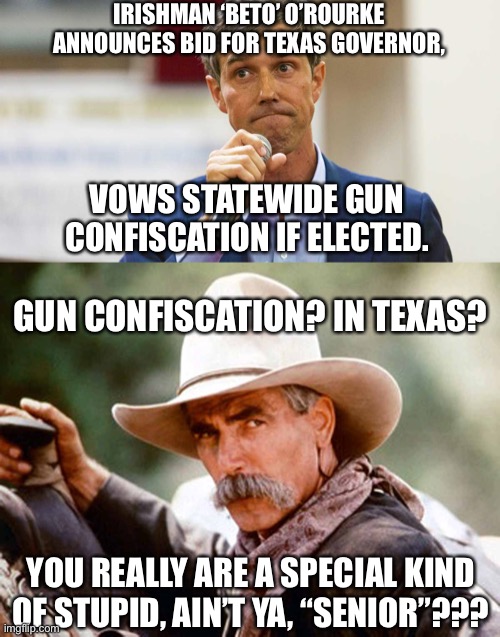 Good luck, ‘Beto’…. |  IRISHMAN ‘BETO’ O’ROURKE ANNOUNCES BID FOR TEXAS GOVERNOR, VOWS STATEWIDE GUN CONFISCATION IF ELECTED. GUN CONFISCATION? IN TEXAS? YOU REALLY ARE A SPECIAL KIND OF STUPID, AIN’T YA, “SENIOR”??? | image tagged in memes,beto,texas governor,gun rights,second amendment,leftist morons | made w/ Imgflip meme maker