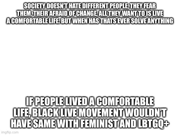 Facts :) | SOCIETY DOESN’T HATE DIFFERENT PEOPLE, THEY FEAR THEM. THEIR AFRAID OF CHANGE, ALL THEY WANT TO IS LIVE A COMFORTABLE LIFE. BUT WHEN HAS THATS EVER SOLVE ANYTHING; IF PEOPLE LIVED A COMFORTABLE LIFE, BLACK LIVE MOVEMENT WOULDN’T HAVE SAME WITH FEMINIST AND LBTGQ+ | image tagged in blank white template | made w/ Imgflip meme maker