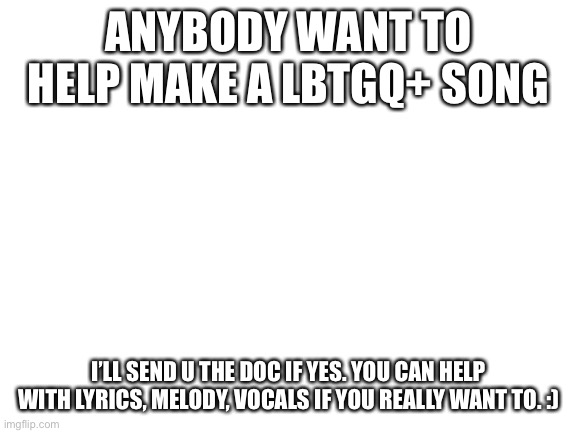 Just something I want to do | ANYBODY WANT TO HELP MAKE A LBTGQ+ SONG; I’LL SEND U THE DOC IF YES. YOU CAN HELP WITH LYRICS, MELODY, VOCALS IF YOU REALLY WANT TO. :) | image tagged in blank white template | made w/ Imgflip meme maker