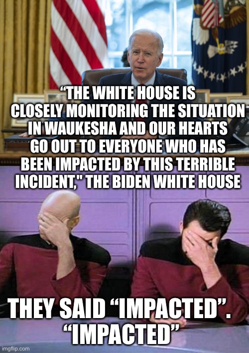 With all due respect to all those in Waukesha who are suffering through this senseless tragedy. |  “THE WHITE HOUSE IS CLOSELY MONITORING THE SITUATION IN WAUKESHA AND OUR HEARTS GO OUT TO EVERYONE WHO HAS BEEN IMPACTED BY THIS TERRIBLE INCIDENT," THE BIDEN WHITE HOUSE; THEY SAID “IMPACTED”. 
“IMPACTED” | image tagged in biden in oval office,double palm,waukesha,parade,tragedy,impacted | made w/ Imgflip meme maker