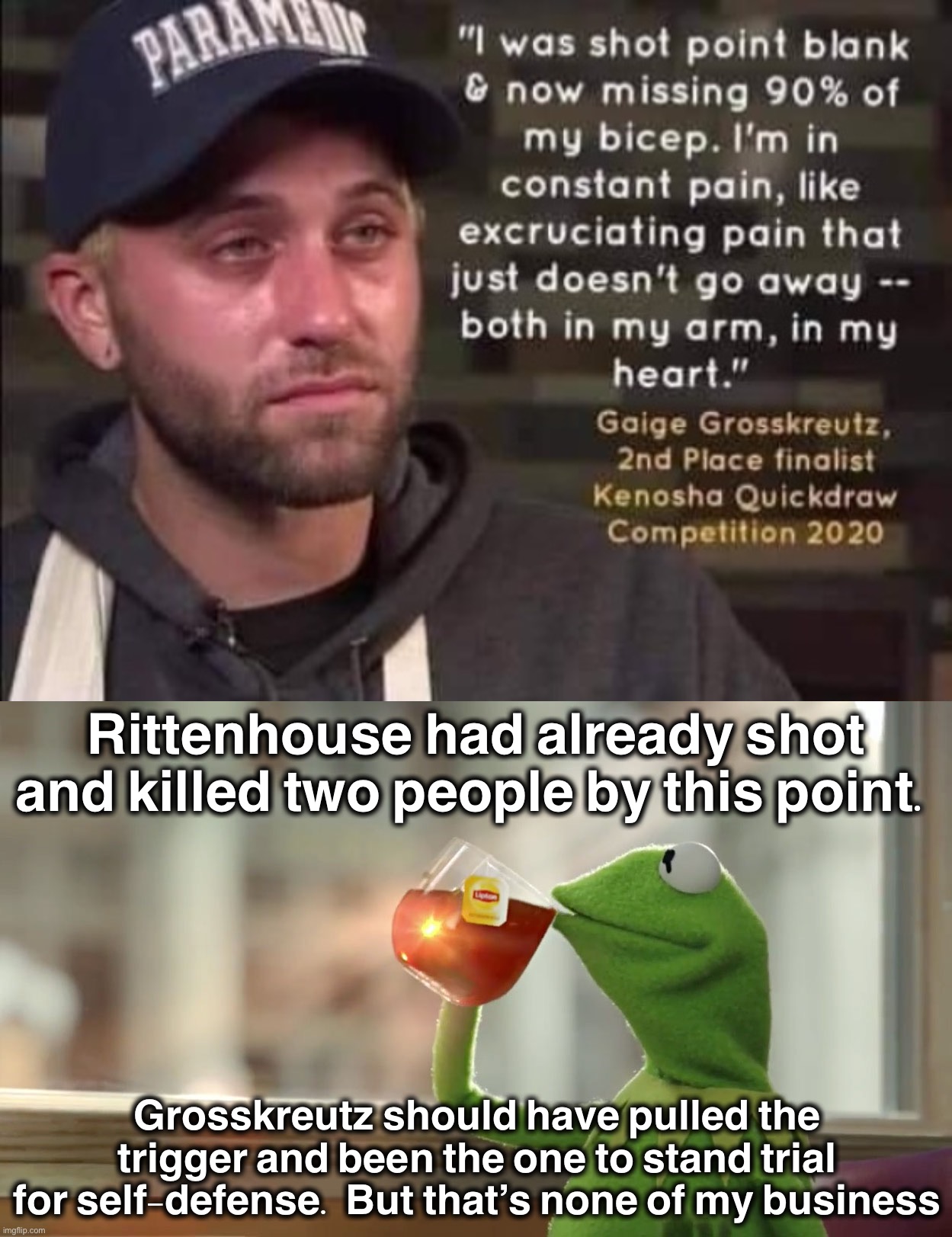 Our laws encourage “shoot first, ask questions later” in situations like these. | Rittenhouse had already shot and killed two people by this point. Grosskreutz should have pulled the trigger and been the one to stand trial for self-defense. But that’s none of my business | image tagged in grosskreutz shot,but that s non of my business,self defense,self-defense,kyle rittenhouse,gun laws | made w/ Imgflip meme maker