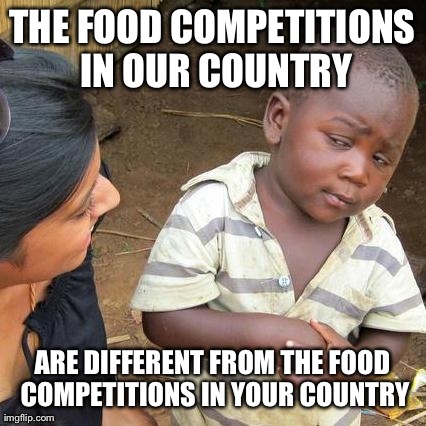 Third World Skeptical Kid Meme | THE FOOD COMPETITIONS IN OUR COUNTRY ARE DIFFERENT FROM THE FOOD COMPETITIONS IN YOUR COUNTRY | image tagged in memes,third world skeptical kid | made w/ Imgflip meme maker