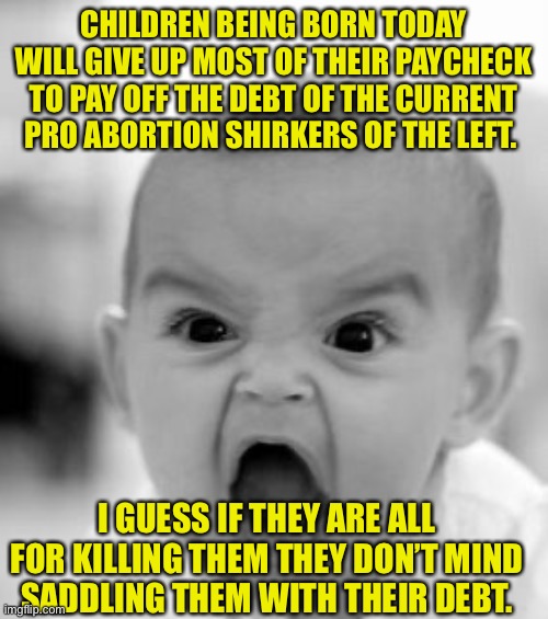 If you’re for killing them then saddling them with crushing debt isn’t a surprise. | CHILDREN BEING BORN TODAY WILL GIVE UP MOST OF THEIR PAYCHECK TO PAY OFF THE DEBT OF THE CURRENT PRO ABORTION SHIRKERS OF THE LEFT. I GUESS IF THEY ARE ALL FOR KILLING THEM THEY DON’T MIND SADDLING THEM WITH THEIR DEBT. | image tagged in memes,angry baby,leftists,democratic socialism,sjws,child labor | made w/ Imgflip meme maker