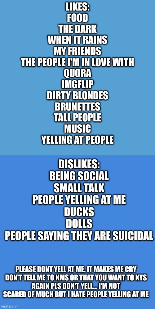 just so yall know | LIKES:
FOOD
THE DARK
WHEN IT RAINS
MY FRIENDS
THE PEOPLE I'M IN LOVE WITH
QUORA
IMGFLIP
DIRTY BLONDES
BRUNETTES
TALL PEOPLE
MUSIC
YELLING AT PEOPLE; DISLIKES:
BEING SOCIAL
SMALL TALK
PEOPLE YELLING AT ME
DUCKS
DOLLS
PEOPLE SAYING THEY ARE SUICIDAL; PLEASE DONT YELL AT ME. IT MAKES ME CRY
DON'T TELL ME TO KMS OR THAT YOU WANT TO KYS
AGAIN PLS DON'T YELL... I'M NOT SCARED OF MUCH BUT I HATE PEOPLE YELLING AT ME | image tagged in light blue sucks,blank blue | made w/ Imgflip meme maker