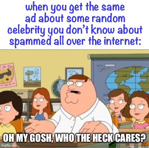 i get the same ads about ppl idk & idc about constantly |  when you get the same ad about some random celebrity you don’t know about spammed all over the internet:; OH MY GOSH, WHO THE HECK CARES? | image tagged in oh my god who the hell cares from family guy,ads,google ads,robert downey jr annoyed,we dont care | made w/ Imgflip meme maker