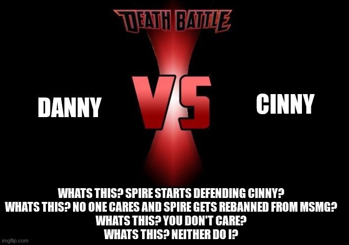 Death Battle  | DANNY CINNY WHATS THIS? SPIRE STARTS DEFENDING CINNY?
WHATS THIS? NO ONE CARES AND SPIRE GETS REBANNED FROM MSMG?
WHATS THIS? YOU DON'T CARE | image tagged in death battle | made w/ Imgflip meme maker