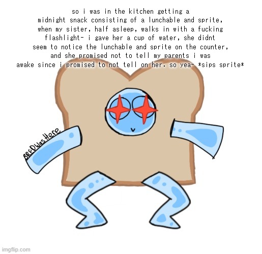 my sister i swear | so i was in the kitchen getting a midnight snack consisting of a lunchable and sprite, when my sister, half asleep, walks in with a fucking flashlight- i gave her a cup of water, she didnt seem to notice the lunchable and sprite on the counter, and she promised not to tell my parents i was awake since i promised to not tell on her. so yea- *sips sprite* | image tagged in p | made w/ Imgflip meme maker