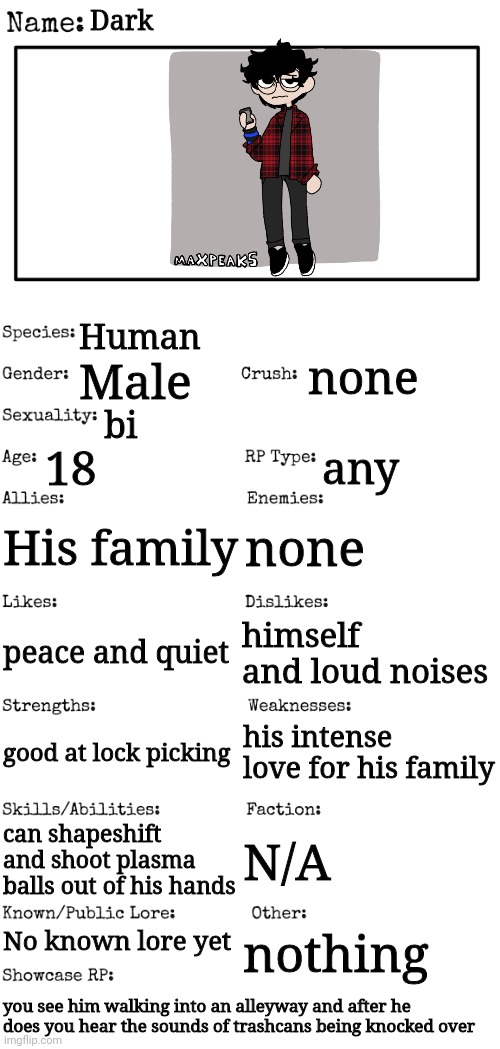 I Am New Here And Here Is My OC For You Guys! | Dark; Human; none; Male; bi; 18; any; His family; none; himself and loud noises; peace and quiet; his intense love for his family; good at lock picking; can shapeshift and shoot plasma balls out of his hands; N/A; No known lore yet; nothing; you see him walking into an alleyway and after he does you hear the sounds of trashcans being knocked over | image tagged in new oc showcase for rp stream | made w/ Imgflip meme maker