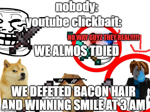 Blank White Template | nobody:; youtube clickbait:; NO WAY GUYZ THEY REAL!!!!! WE ALMOS TDIED; WE DEFETED BACON HAIR AND WINNING SMILE AT 3 AM | image tagged in blank white template | made w/ Imgflip meme maker