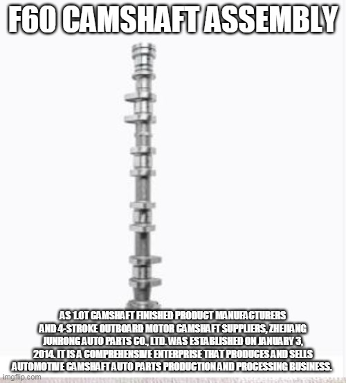 F60 CAMSHAFT ASSEMBLY; AS 1.0T CAMSHAFT FINISHED PRODUCT MANUFACTURERS AND 4-STROKE OUTBOARD MOTOR CAMSHAFT SUPPLIERS, ZHEJIANG JUNRONG AUTO PARTS CO., LTD. WAS ESTABLISHED ON JANUARY 3, 2014. IT IS A COMPREHENSIVE ENTERPRISE THAT PRODUCES AND SELLS AUTOMOTIVE CAMSHAFT AUTO PARTS PRODUCTION AND PROCESSING BUSINESS. | made w/ Imgflip meme maker