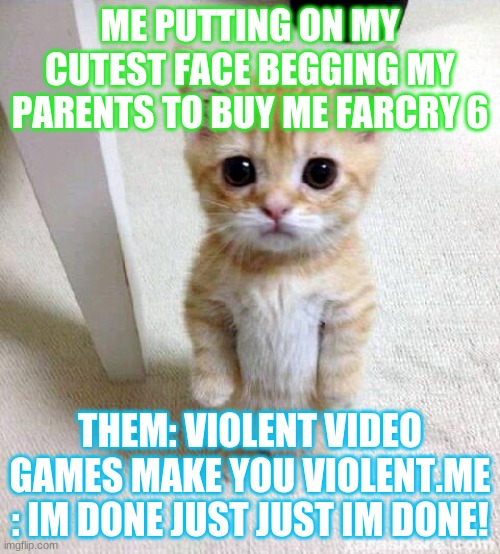 Cute Cat | ME PUTTING ON MY CUTEST FACE BEGGING MY PARENTS TO BUY ME FARCRY 6; THEM: VIOLENT VIDEO GAMES MAKE YOU VIOLENT.ME : IM DONE JUST JUST IM DONE! | image tagged in memes,cute cat | made w/ Imgflip meme maker