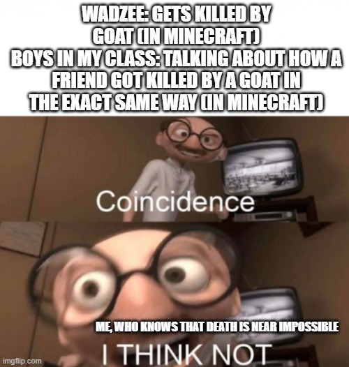 Hmmm... is he Wadzee? | WADZEE: GETS KILLED BY GOAT (IN MINECRAFT)
BOYS IN MY CLASS: TALKING ABOUT HOW A FRIEND GOT KILLED BY A GOAT IN THE EXACT SAME WAY (IN MINECRAFT); ME, WHO KNOWS THAT DEATH IS NEAR IMPOSSIBLE | image tagged in coincidence i think not | made w/ Imgflip meme maker