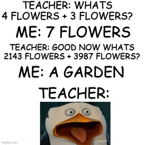 im not wrong | TEACHER: WHATS 4 FLOWERS + 3 FLOWERS? ME: 7 FLOWERS; TEACHER: GOOD NOW WHATS 2143 FLOWERS + 3987 FLOWERS? ME: A GARDEN; TEACHER: | image tagged in memes,blank transparent square | made w/ Imgflip meme maker