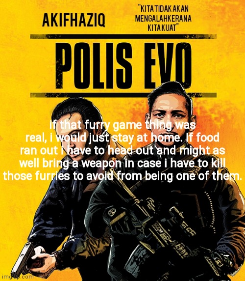Akifhaziq polis evo template | if that furry game thing was real, i would just stay at home. If food ran out i have to head out and might as well bring a weapon in case i have to kill those furries to avoid from being one of them. | image tagged in akifhaziq polis evo template | made w/ Imgflip meme maker