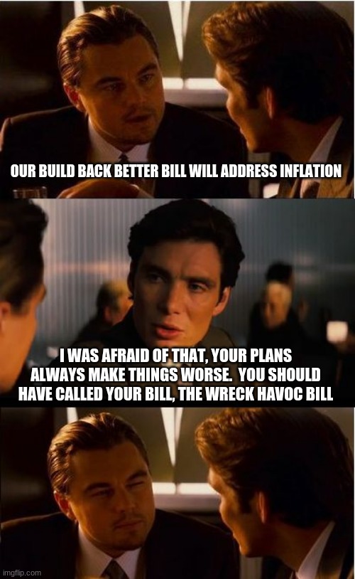 Another day, another democrat attack on America | OUR BUILD BACK BETTER BILL WILL ADDRESS INFLATION; I WAS AFRAID OF THAT, YOUR PLANS ALWAYS MAKE THINGS WORSE.  YOU SHOULD HAVE CALLED YOUR BILL, THE WRECK HAVOC BILL | image tagged in memes,attack on america,wreak havoc bill,china joe biden,make it worse,democrat attack | made w/ Imgflip meme maker