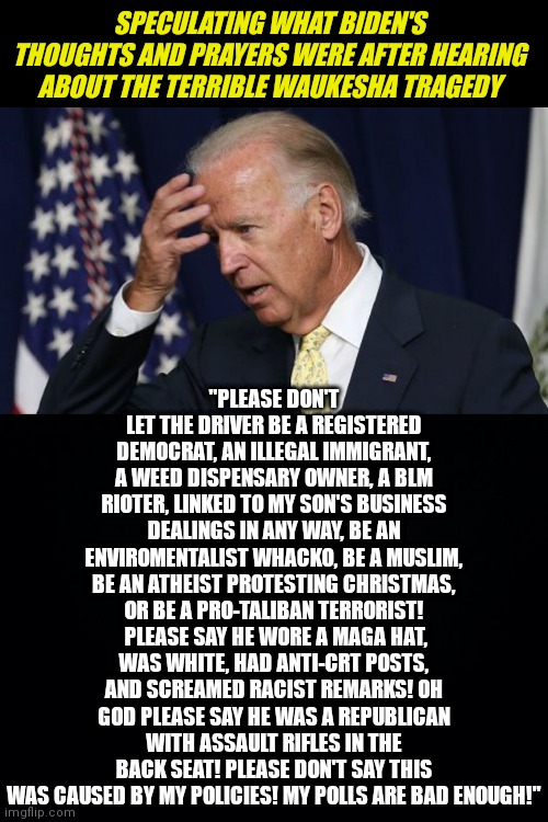 Team Biden and the Waukesha tragedy speculation. |  SPECULATING WHAT BIDEN'S THOUGHTS AND PRAYERS WERE AFTER HEARING ABOUT THE TERRIBLE WAUKESHA TRAGEDY; "PLEASE DON'T LET THE DRIVER BE A REGISTERED DEMOCRAT, AN ILLEGAL IMMIGRANT, A WEED DISPENSARY OWNER, A BLM RIOTER, LINKED TO MY SON'S BUSINESS DEALINGS IN ANY WAY, BE AN ENVIROMENTALIST WHACKO, BE A MUSLIM, BE AN ATHEIST PROTESTING CHRISTMAS, OR BE A PRO-TALIBAN TERRORIST!  PLEASE SAY HE WORE A MAGA HAT, WAS WHITE, HAD ANTI-CRT POSTS, AND SCREAMED RACIST REMARKS! OH GOD PLEASE SAY HE WAS A REPUBLICAN WITH ASSAULT RIFLES IN THE BACK SEAT! PLEASE DON'T SAY THIS WAS CAUSED BY MY POLICIES! MY POLLS ARE BAD ENOUGH!" | image tagged in joe biden worries,black background,disaster,tragedy | made w/ Imgflip meme maker