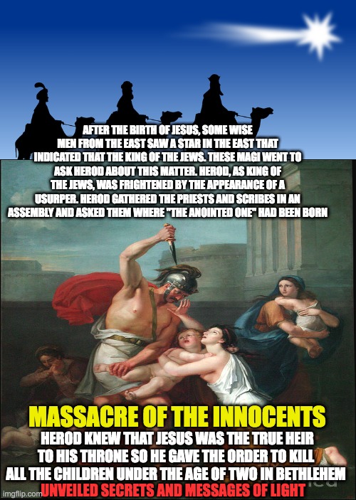 the massacre of the innocents |  AFTER THE BIRTH OF JESUS, SOME WISE MEN FROM THE EAST SAW A STAR IN THE EAST THAT INDICATED THAT THE KING OF THE JEWS. THESE MAGI WENT TO ASK HEROD ABOUT THIS MATTER. HEROD, AS KING OF THE JEWS, WAS FRIGHTENED BY THE APPEARANCE OF A USURPER. HEROD GATHERED THE PRIESTS AND SCRIBES IN AN ASSEMBLY AND ASKED THEM WHERE "THE ANOINTED ONE" HAD BEEN BORN; HEROD KNEW THAT JESUS WAS THE TRUE HEIR TO HIS THRONE SO HE GAVE THE ORDER TO KILL ALL THE CHILDREN UNDER THE AGE OF TWO IN BETHLEHEM; MASSACRE OF THE INNOCENTS; UNVEILED SECRETS AND MESSAGES OF LIGHT | image tagged in massacre | made w/ Imgflip meme maker