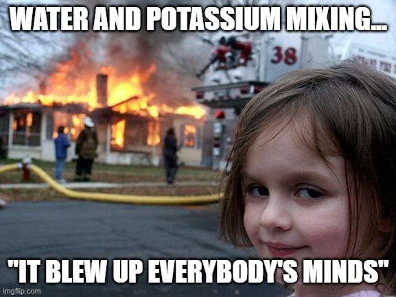 Disaster Girl Meme | WATER AND POTASSIUM MIXING... "IT BLEW UP EVERYBODY'S MINDS" | image tagged in memes,disaster girl | made w/ Imgflip meme maker