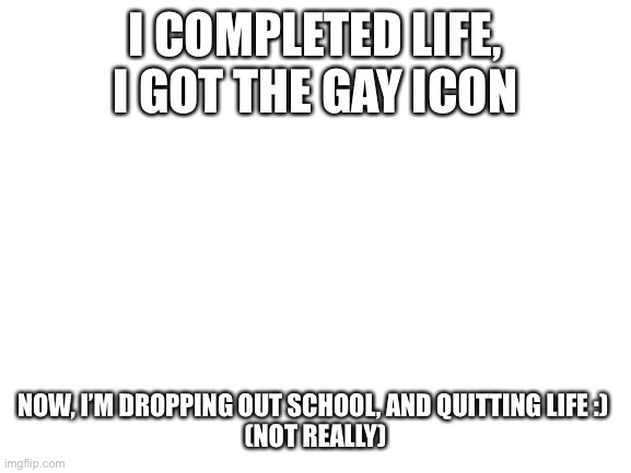I did it! | I COMPLETED LIFE, I GOT THE GAY ICON; NOW, I’M DROPPING OUT SCHOOL, AND QUITTING LIFE :) 

(NOT REALLY) | image tagged in blank white template | made w/ Imgflip meme maker