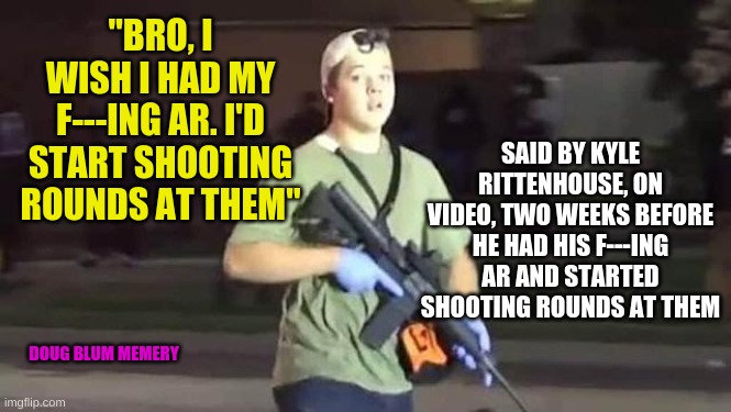 f'ing ar | SAID BY KYLE RITTENHOUSE, ON VIDEO, TWO WEEKS BEFORE HE HAD HIS F---ING AR AND STARTED SHOOTING ROUNDS AT THEM; "BRO, I WISH I HAD MY F---ING AR. I'D START SHOOTING ROUNDS AT THEM"; DOUG BLUM MEMERY | image tagged in murder,kyle rittenhouse,twat | made w/ Imgflip meme maker