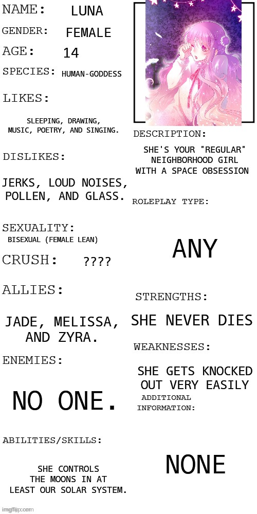 (Updated) Roleplay OC showcase | LUNA; FEMALE; 14; HUMAN-GODDESS; SLEEPING, DRAWING, MUSIC, POETRY, AND SINGING. SHE'S YOUR "REGULAR" NEIGHBORHOOD GIRL WITH A SPACE OBSESSION; JERKS, LOUD NOISES, POLLEN, AND GLASS. ANY; BISEXUAL (FEMALE LEAN); ???? SHE NEVER DIES; JADE, MELISSA, AND ZYRA. SHE GETS KNOCKED OUT VERY EASILY; NO ONE. NONE; SHE CONTROLS THE MOONS IN AT LEAST OUR SOLAR SYSTEM. | image tagged in updated roleplay oc showcase | made w/ Imgflip meme maker