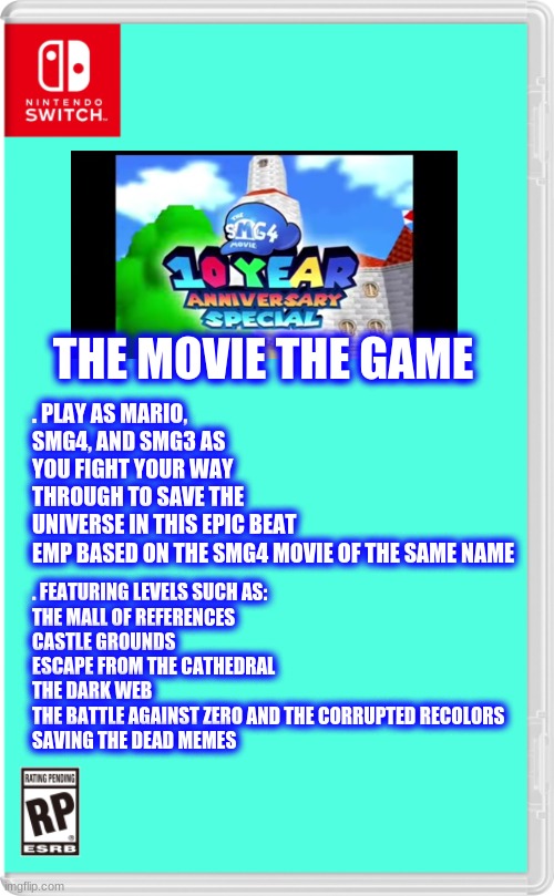 just a cool idea that I thought of last night | THE MOVIE THE GAME; . PLAY AS MARIO, SMG4, AND SMG3 AS YOU FIGHT YOUR WAY THROUGH TO SAVE THE UNIVERSE IN THIS EPIC BEAT EMP BASED ON THE SMG4 MOVIE OF THE SAME NAME; . FEATURING LEVELS SUCH AS:
THE MALL OF REFERENCES
CASTLE GROUNDS
ESCAPE FROM THE CATHEDRAL
THE DARK WEB
THE BATTLE AGAINST ZERO AND THE CORRUPTED RECOLORS
SAVING THE DEAD MEMES | image tagged in nintendo switch cartridge case,smg4,anniversary | made w/ Imgflip meme maker