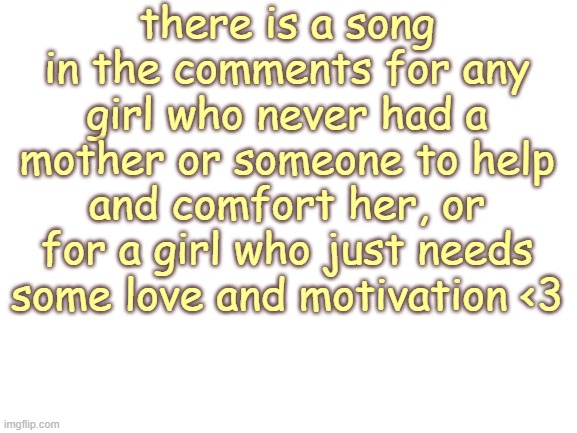 https://www.youtube.com/watch?v=WHPVb-qMzsY | there is a song in the comments for any girl who never had a mother or someone to help and comfort her, or for a girl who just needs some love and motivation <3 | image tagged in blank white template | made w/ Imgflip meme maker