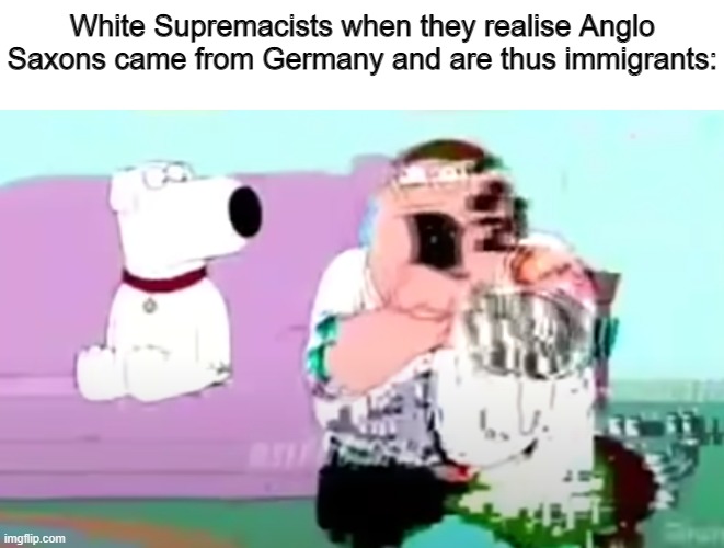 glitchy peter | White Supremacists when they realise Anglo Saxons came from Germany and are thus immigrants: | image tagged in glitchy peter,racism,white nationalism,memes,immigration,politics | made w/ Imgflip meme maker