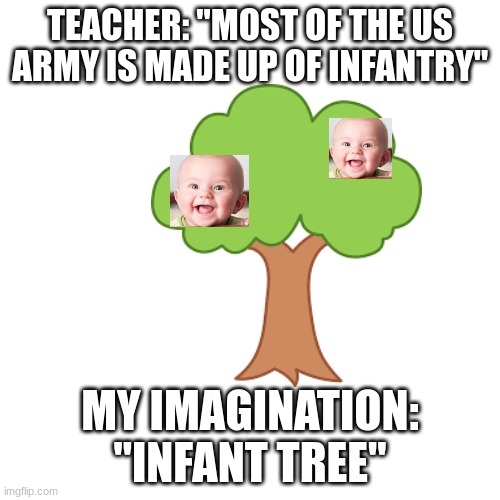my 5 year old imagination | TEACHER: "MOST OF THE US ARMY IS MADE UP OF INFANTRY"; MY IMAGINATION: "INFANT TREE" | image tagged in babies | made w/ Imgflip meme maker
