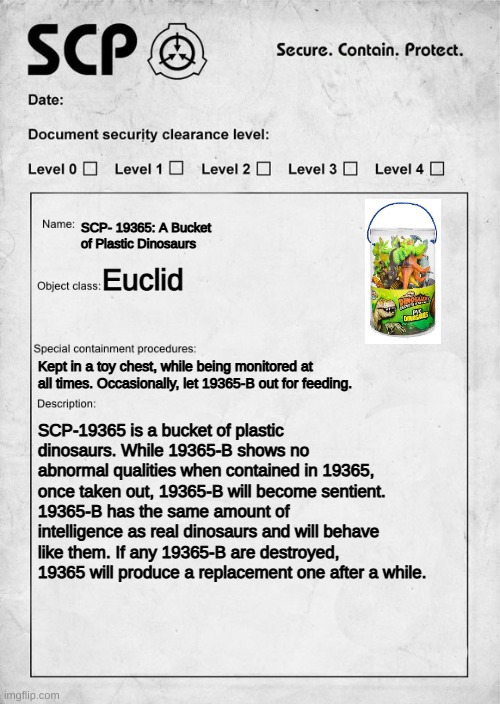 SCP-19365: A Bucket of Plastic Dinosaurs | SCP- 19365: A Bucket of Plastic Dinosaurs; Euclid; Kept in a toy chest, while being monitored at all times. Occasionally, let 19365-B out for feeding. SCP-19365 is a bucket of plastic dinosaurs. While 19365-B shows no abnormal qualities when contained in 19365, once taken out, 19365-B will become sentient. 19365-B has the same amount of intelligence as real dinosaurs and will behave like them. If any 19365-B are destroyed, 19365 will produce a replacement one after a while. | image tagged in scp document | made w/ Imgflip meme maker