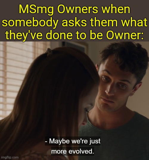 . | MSmg Owners when somebody asks them what they've done to be Owner: | image tagged in maybe we're just more evolved | made w/ Imgflip meme maker
