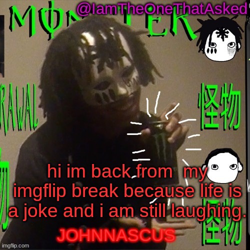 aaaaaaaaaaaaaaaaaaa | hi im back from  my imgflip break because life is a joke and i am still laughing. | image tagged in johnnascus temp | made w/ Imgflip meme maker